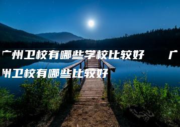 广州卫校有哪些学校比较好   广州卫校有哪些比较好-广东技校排名网