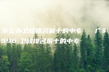 广东公办卫校排名前十的中专   广东卫校排名前十的中专-广东技校排名网