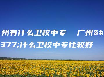 广州有什么卫校中专  广州有什么卫校中专比较好-广东技校排名网
