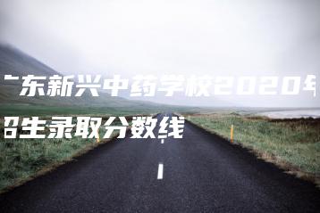 广东新兴中药学校2020年招生录取分数线-广东技校排名网