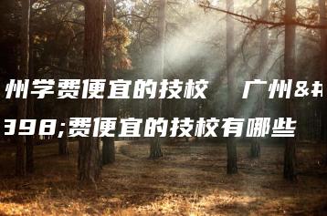 广州学费便宜的技校  广州学费便宜的技校有哪些-广东技校排名网