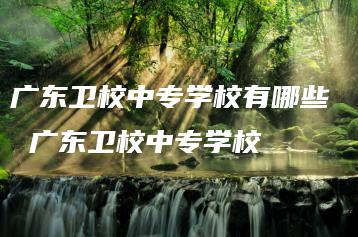 广东卫校中专学校有哪些  广东卫校中专学校-广东技校排名网