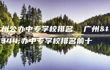 广州公办中专学校排名  广州公办中专学校排名前十-广东技校排名网