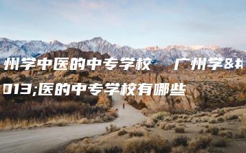 广州学中医的中专学校  广州学中医的中专学校有哪些-广东技校排名网