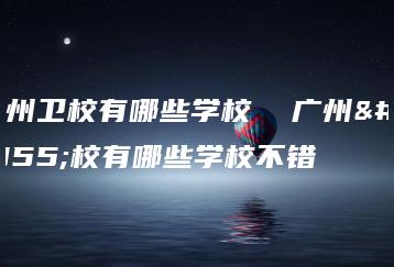 广州卫校有哪些学校  广州卫校有哪些学校不错-广东技校排名网
