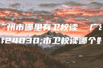 广州市哪里有卫校读 广州市卫校读哪个好-广东技校排名网