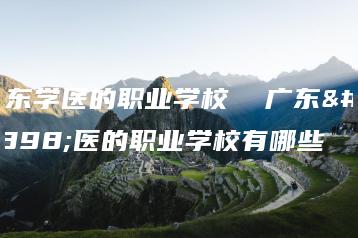 广东学医的职业学校 广东学医的职业学校有哪些-广东技校排名网