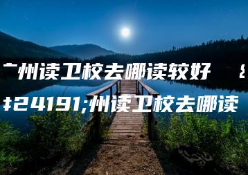 广州读卫校去哪读较好  广州读卫校去哪读-广东技校排名网