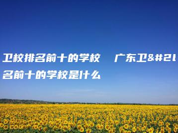 广东卫校排名前十的学校  广东卫校排名前十的学校是什么-广东技校排名网