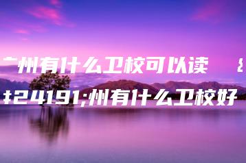 广州有什么卫校可以读  广州有什么卫校好-广东技校排名网