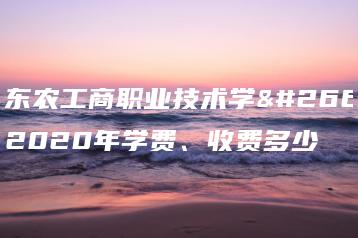 广东农工商职业技术学校2020年学费、收费多少-广东技校排名网