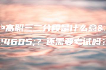 中高职三二分段是什么意思？还需要考试吗？-广东技校排名网