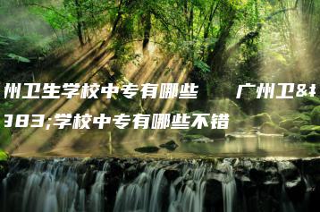 广州卫生学校中专有哪些   广州卫生学校中专有哪些不错-广东技校排名网
