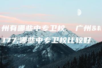 广州有哪些中专卫校 广州有哪些中专卫校比较好-广东技校排名网