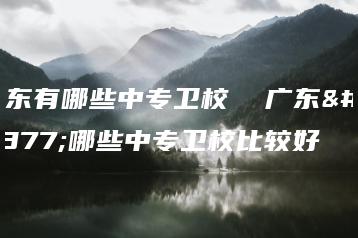 广东有哪些中专卫校  广东有哪些中专卫校比较好-广东技校排名网