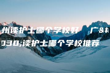 广州读护士哪个学校好  广州读护士哪个学校推荐-广东技校排名网