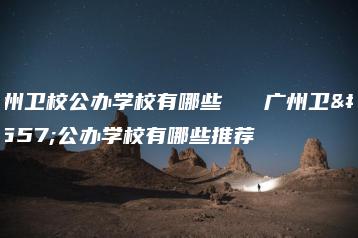 广州卫校公办学校有哪些 广州卫校公办学校有哪些推荐-广东技校排名网
