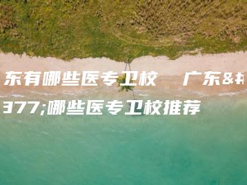 广东有哪些医专卫校  广东有哪些医专卫校推荐-广东技校排名网