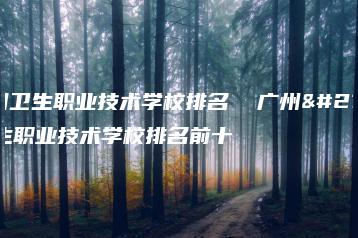 广州卫生职业技术学校排名  广州卫生职业技术学校排名前十-广东技校排名网