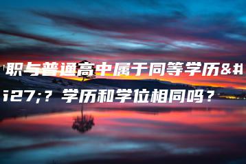 中职与普通高中属于同等学历吗？学历和学位相同吗？-广东技校排名网