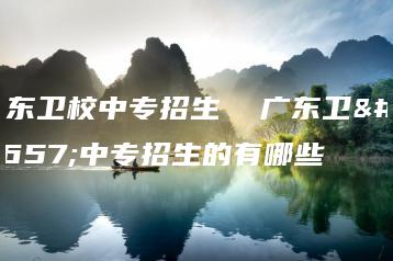 广东卫校中专招生 广东卫校中专招生的有哪些-广东技校排名网