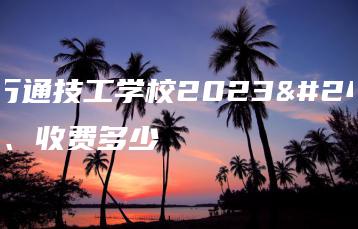 山东万通技工学校2023年学费、收费多少-广东技校排名网