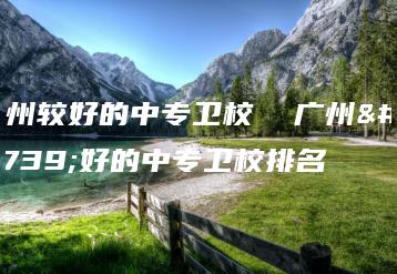 广州较好的中专卫校 广州较好的中专卫校排名-广东技校排名网