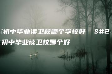 广东初中毕业读卫校哪个学校好 广东初中毕业读卫校哪个好-广东技校排名网