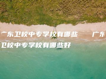 广东卫校中专学校有哪些   广东卫校中专学校有哪些好-广东技校排名网