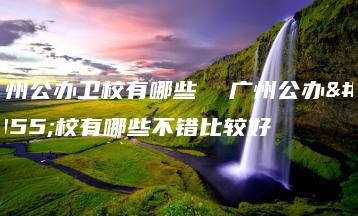 广州公办卫校有哪些  广州公办卫校有哪些不错比较好-广东技校排名网