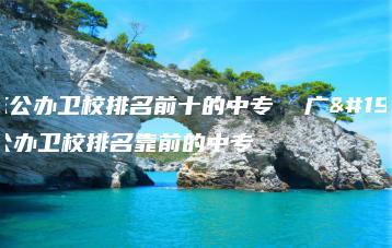 广东公办卫校排名前十的中专  广东公办卫校排名靠前的中专-广东技校排名网