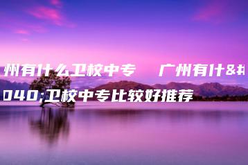 广州有什么卫校中专  广州有什么卫校中专比较好推荐-广东技校排名网
