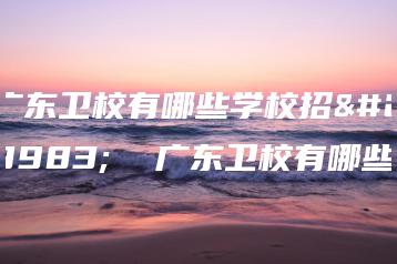 广东卫校有哪些学校招生 广东卫校有哪些-广东技校排名网