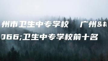 广州市卫生中专学校  广州市卫生中专学校前十名-广东技校排名网