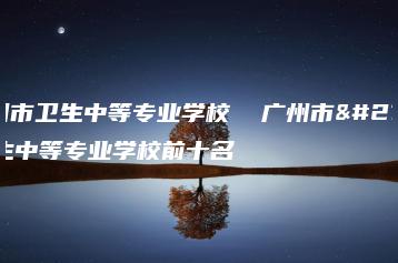 广州市卫生中等专业学校  广州市卫生中等专业学校前十名-广东技校排名网