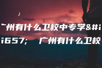 广州有什么卫校中专学校 广州有什么卫校-广东技校排名网