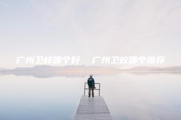 广州卫校哪个好  广州卫校哪个推荐-广东技校排名网