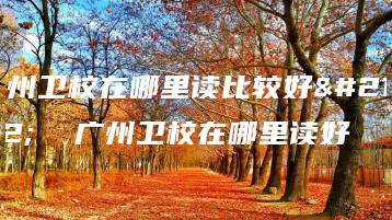 广州卫校在哪里读比较好呢  广州卫校在哪里读好-广东技校排名网