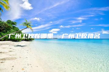 广州卫校在哪里  广州卫校排名-广东技校排名网