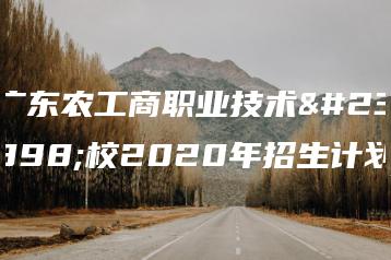 广东农工商职业技术学校2020年招生计划-广东技校排名网