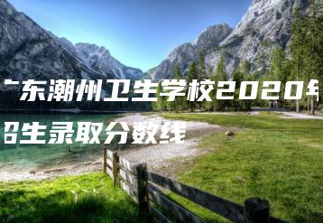 广东潮州卫生学校2020年招生录取分数线-广东技校排名网