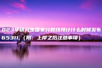 2023年研究生国家分数线预计什么时候发布？（附：上岸之后注意事项）-广东技校排名网