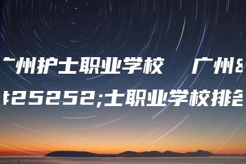广州护士职业学校  广州护士职业学校排名-广东技校排名网