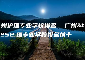 广州护理专业学校排名 广州护理专业学校排名前十-广东技校排名网
