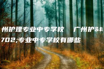 广州护理专业中专学校  广州护理专业中专学校有哪些-广东技校排名网