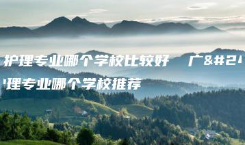 广州护理专业哪个学校比较好 广州护理专业哪个学校推荐-广东技校排名网