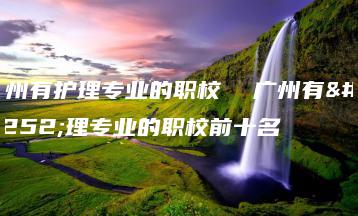 广州有护理专业的职校  广州有护理专业的职校前十名-广东技校排名网