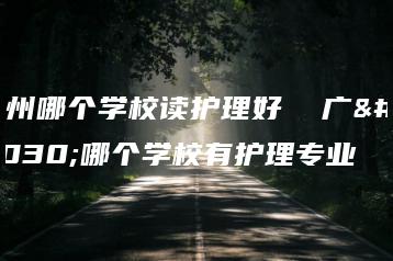 广州哪个学校读护理好 广州哪个学校有护理专业-广东技校排名网