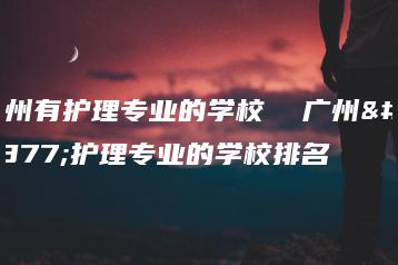 广州有护理专业的学校  广州有护理专业的学校排名-广东技校排名网