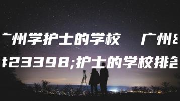 广州学护士的学校 广州学护士的学校排名-广东技校排名网